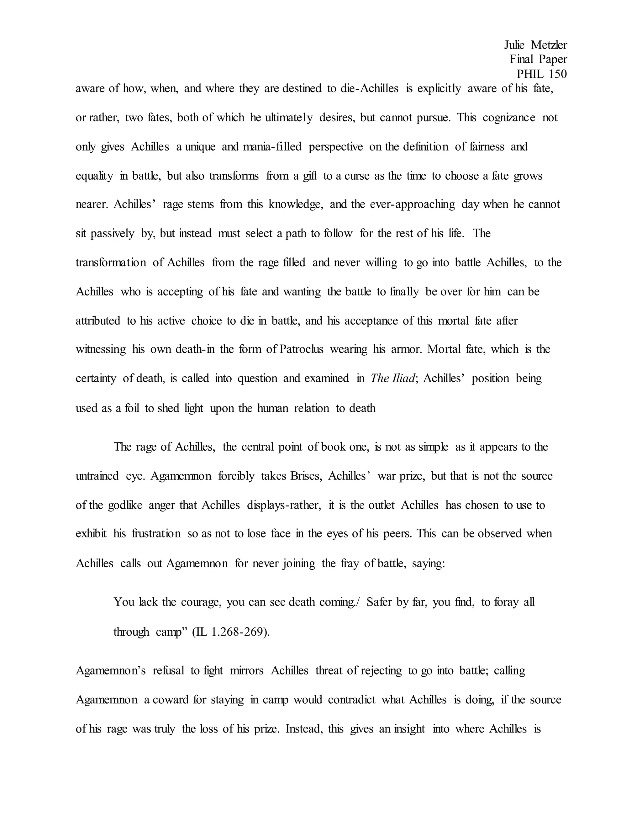 Julie Metzler
Final Paper
PHIL 150
aware of how, when, and where they are destined to die-Achilles is explicitly aware of his fate,
or rather, two fates, both of which he ultimately desires, but cannot pursue. This cognizance not
only gives Achilles a unique and mania-filled perspective on the definition of fairness and
equality in battle, but also transforms from a gift to a curse as the time to choose a fate grows
nearer. Achilles’ rage stems from this knowledge, and the ever-approaching day when he cannot
sit passively by, but instead must select a path to follow for the rest of his life. The
transformation of Achilles from the rage filled and never willing to go into battle Achilles, to the
Achilles who is accepting of his fate and wanting the battle to finally be over for him can be
attributed to his active choice to die in battle, and his acceptance of this mortal fate after
witnessing his own death-in the form of Patroclus wearing his armor. Mortal fate, which is the
certainty of death, is called into question and examined in The Iliad; Achilles’ position being
used as a foil to shed light upon the human relation to death
The rage of Achilles, the central point of book one, is not as simple as it appears to the
untrained eye. Agamemnon forcibly takes Brises, Achilles’ war prize, but that is not the source
of the godlike anger that Achilles displays-rather, it is the outlet Achilles has chosen to use to
exhibit his frustration so as not to lose face in the eyes of his peers. This can be observed when
Achilles calls out Agamemnon for never joining the fray of battle, saying:
You lack the courage, you can see death coming./ Safer by far, you find, to foray all
through camp” (IL 1.268-269).
Agamemnon’s refusal to fight mirrors Achilles threat of rejecting to go into battle; calling
Agamemnon a coward for staying in camp would contradict what Achilles is doing, if the source
of his rage was truly the loss of his prize. Instead, this gives an insight into where Achilles is
 