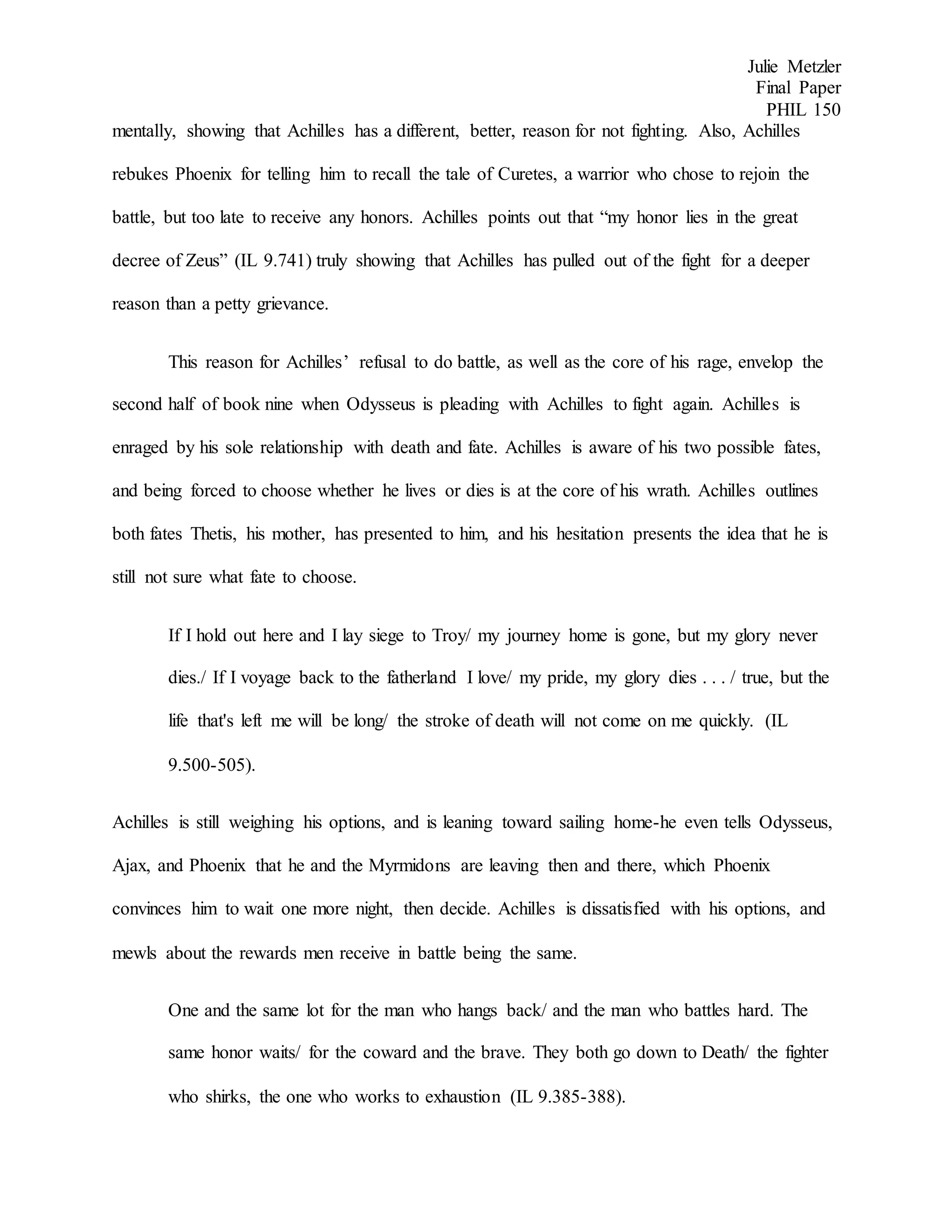 Julie Metzler
Final Paper
PHIL 150
mentally, showing that Achilles has a different, better, reason for not fighting. Also, Achilles
rebukes Phoenix for telling him to recall the tale of Curetes, a warrior who chose to rejoin the
battle, but too late to receive any honors. Achilles points out that “my honor lies in the great
decree of Zeus” (IL 9.741) truly showing that Achilles has pulled out of the fight for a deeper
reason than a petty grievance.
This reason for Achilles’ refusal to do battle, as well as the core of his rage, envelop the
second half of book nine when Odysseus is pleading with Achilles to fight again. Achilles is
enraged by his sole relationship with death and fate. Achilles is aware of his two possible fates,
and being forced to choose whether he lives or dies is at the core of his wrath. Achilles outlines
both fates Thetis, his mother, has presented to him, and his hesitation presents the idea that he is
still not sure what fate to choose.
If I hold out here and I lay siege to Troy/ my journey home is gone, but my glory never
dies./ If I voyage back to the fatherland I love/ my pride, my glory dies . . . / true, but the
life that's left me will be long/ the stroke of death will not come on me quickly. (IL
9.500-505).
Achilles is still weighing his options, and is leaning toward sailing home-he even tells Odysseus,
Ajax, and Phoenix that he and the Myrmidons are leaving then and there, which Phoenix
convinces him to wait one more night, then decide. Achilles is dissatisfied with his options, and
mewls about the rewards men receive in battle being the same.
One and the same lot for the man who hangs back/ and the man who battles hard. The
same honor waits/ for the coward and the brave. They both go down to Death/ the fighter
who shirks, the one who works to exhaustion (IL 9.385-388).
 