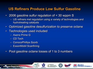 US Refiners Produce Low Sulfur Gasoline
• 2006 gasoline sulfur regulation of < 30 wppm S
– US refiners met regulation using a variety of technologies and
hydrotreating catalysts
• Optimized gasoline desulfurization to preserve octane
• Technologies used included
– Axens Prime G
– CD Tech
– ConocoPhillips Szorb
– ExxonMobil Scanfining
• Pool gasoline octane losses of 1 to 3 numbers
 