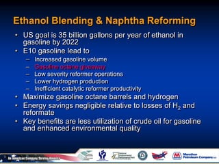 Ethanol Blending & Naphtha Reforming
• US goal is 35 billion gallons per year of ethanol in
gasoline by 2022
• E10 gasoline lead to
– Increased gasoline volume
– Gasoline octane giveaway
– Low severity reformer operations
– Lower hydrogen production
– Inefficient catalytic reformer productivity
• Maximize gasoline octane barrels and hydrogen
• Energy savings negligible relative to losses of H2 and
reformate
• Key benefits are less utilization of crude oil for gasoline
and enhanced environmental quality
 