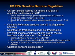 US EPA Gasoline Benzene Regulation
• US EPA Mobile Source Air Toxics II (MSAT II)
regulations effective Jan 2011
– Annual corporate average gasoline pool benzene of 0.62 vol. %
– Credits and trade arrangements possible
– By July 2012, maximum refinery average gasoline benzene of 1.3 vol.
%
• Catalytic Reformers produce over 80 % of gasoline
benzene
• Naphtha Pre-fractionation and Post-fractionation
• Pre-fractionation employs naphtha split to reduce
benzene and precursors to the reformer
– Naphtha Splitter at the crude unit or after NHT
– Benzene and precursors converted via Bensat and C5/C6 isomerization
– Achieved ~ 35 to 50 % drop in gasoline benzene at two Marathon
refineries
• Gasoline benzene credits option
 
