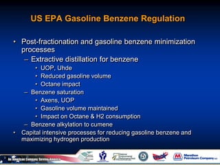 US EPA Gasoline Benzene Regulation
• Post-fractionation and gasoline benzene minimization
processes
– Extractive distillation for benzene
• UOP, Uhde
• Reduced gasoline volume
• Octane impact
– Benzene saturation
• Axens, UOP
• Gasoline volume maintained
• Impact on Octane & H2 consumption
– Benzene alkylation to cumene
• Capital intensive processes for reducing gasoline benzene and
maximizing hydrogen production
 