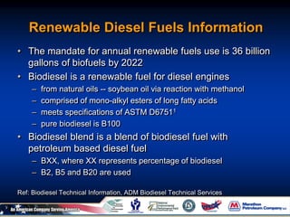 Renewable Diesel Fuels Information
• The mandate for annual renewable fuels use is 36 billion
gallons of biofuels by 2022
• Biodiesel is a renewable fuel for diesel engines
– from natural oils -- soybean oil via reaction with methanol
– comprised of mono-alkyl esters of long fatty acids
– meets specifications of ASTM D67511
– pure biodiesel is B100
• Biodiesel blend is a blend of biodiesel fuel with
petroleum based diesel fuel
– BXX, where XX represents percentage of biodiesel
– B2, B5 and B20 are used
Ref: Biodiesel Technical Information, ADM Biodiesel Technical Services
 