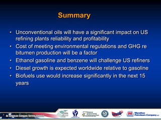 Summary
• Unconventional oils will have a significant impact on US
refining plants reliability and profitability
• Cost of meeting environmental regulations and GHG re
bitumen production will be a factor
• Ethanol gasoline and benzene will challenge US refiners
• Diesel growth is expected worldwide relative to gasoline
• Biofuels use would increase significantly in the next 15
years
 