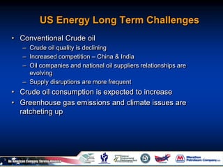 US Energy Long Term Challenges
• Conventional Crude oil
– Crude oil quality is declining
– Increased competition – China & India
– Oil companies and national oil suppliers relationships are
evolving
– Supply disruptions are more frequent
• Crude oil consumption is expected to increase
• Greenhouse gas emissions and climate issues are
ratcheting up
 