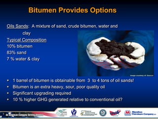 Bitumen Provides Options
Oils Sands: A mixture of sand, crude bitumen, water and
clay
Typical Composition
10% bitumen
83% sand
7 % water & clay
 1 barrel of bitumen is obtainable from 3 to 4 tons of oil sands!
 Bitumen is an extra heavy, sour, poor quality oil
 Significant upgrading required
 10 % higher GHG generated relative to conventional oil?
 
