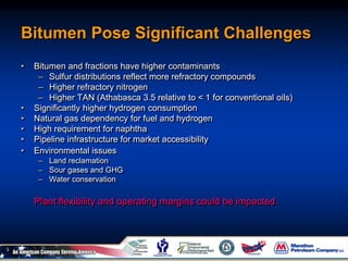Bitumen Pose Significant Challenges
• Bitumen and fractions have higher contaminants
– Sulfur distributions reflect more refractory compounds
– Higher refractory nitrogen
– Higher TAN (Athabasca 3.5 relative to < 1 for conventional oils)
• Significantly higher hydrogen consumption
• Natural gas dependency for fuel and hydrogen
• High requirement for naphtha
• Pipeline infrastructure for market accessibility
• Environmental issues
– Land reclamation
– Sour gases and GHG
– Water conservation
Plant flexibility and operating margins could be impacted.
 