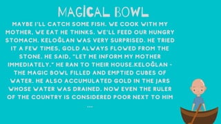 Mag cal Bowl
MaybeI'llcatchsomefish.Wecookwithmy
mother,weeathethinks.We'llfeedourhungry
stomach.Keloğlanwasverysurprised.Hetried
itafewtimes,goldalwaysflowedfromthe
stone.Hesaid,"Letmeinformmymother
immediately."Herantotheirhouse.Keloğlan-
Themagicbowlfilledandemptiedcubesof
water.Healsoaccumulatedgoldinthejars
whosewaterwasdrained.Noweventheruler
ofthecountryisconsideredpoornexttohim
...