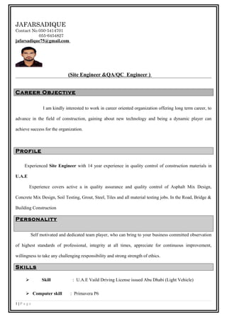 JAFARSADIQUE
Contact No 050-5414701
055-6454827
jafarsadique75@gmail.com
(Site Engineer &QA/QC Engineer )
Career Objective
I am kindly interested to work in career oriented organization offering long term career, to
advance in the field of construction, gaining about new technology and being a dynamic player can
achieve success for the organization.
Profile
Experienced Site Engineer with 14 year experience in quality control of construction materials in
U.A.E
Experience covers active a in quality assurance and quality control of Asphalt Mix Design,
Concrete Mix Design, Soil Testing, Grout, Steel, Tiles and all material testing jobs. In the Road, Bridge &
Building Construction
Personality
Self motivated and dedicated team player, who can bring to your business committed observation
of highest standards of professional, integrity at all times, appreciate for continuous improvement,
willingness to take any challenging responsibility and strong strength of ethics.
Skills
 Skill : U.A.E Vaild Driving License issued Abu Dhabi (Light Vehicle)
 Computer skill : Primavera P6
1 | P a g e
 