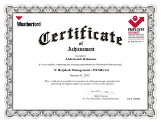 EC ID# AR130114
Awarded to
Abdelmalek Rahmane
For successfully completing the training requirements for Weatherford International
IT Helpdesk Management - MEMOcast
January 01, 2012
This certificate is awarded in recognition of achievement and commitment to
delivering the highest degree of customer service in the industry.
Ref # 1383285
____________________________________________________________
Mark Towson
Sr. Vice President, Human Resources
 
