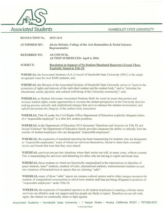 AssociatedStudents HUMBOLDTSTATE UNIVERSITY
RESOLUTION No. 2015-16-8
AUTHORED BY: Alexia Siebuhr, College of the Arts Humanities & Social Sciences
Representative
REFERRED TO: AS COUNCIL
ACTION SCHEDULED: April 4, 2016
SUBJECT: Resolution in Support of' No Student Mandated Reporters Except Those
Explicitly Stated in Title IX
WHEREAS, the Associated Students (A.S.) Council of Humboldt State University (HSU) is the single
recognized voice for over 8,600 students; and,
WHEREAS, the Mission of the Associated Students of Humboldt State University serves to "assist in the
protection of rights and interests of the individual student and the student body," and to "stimulate the
educational, social, physical, and cultural well-being of the University community"; and,
WHEREAS, as Student Advocates Associated Students Shall: be vocal on issues that protect and
increase student rights; create oppo1tunities to increase the student perspective in the University decision
making process; actively seek institutional changes that serve to enhance the student environment; and
uphold and protect the integrity of the student body association
WHEREAS, Title IX under the Civil Rights Office Department of Education explicitly delegates duties
of a ·'responsible employee" to a slim few student positions.
WHEREAS, in the Department of Education 20 14 document "Questions and Answers on Title IX and
Sexual Violence" the Depa1tment of Education clearly provides campuses the ability to radically limit the
number of student employees who are designated "responsible employees".
WHEREAS, the expansion of mandated rep01ting has been traumatizing for students who are designated
as '·responsible employees," some of whom are smvivors themselves, forced to share their comrades'
stories and breach that trust that they once shared.
WHEREAS, survivors are put into situations where their stories are told, in many cases, without consent.
This is traumatizing for survivors and disturbing for allies who are having to repo1t and break trust.
WHEREAS, those students to which are historically marginalized ie the intersections in identities of
queer students, trans* students, students of color, international students, undocumented students are put
into situations of breached trust in spaces that are claiming "safer".
WHEREAS, many of those "safer" spaces are campus cultural centers and/or other campus resources for
students of marginalized com munities in which have student staff that are being obligated to positions of
"responsible employees" under Title IX.
WHEREAS, the expansion of mandated repo1ters to all student employees is creating a climate where
survivors are afraid to seek out suppo1t and less people are likely to report. Therefore we are left with,
again, the silence we continually claim to fight against.
Associated Students • Humboldt State University • 1 Harpst Street • Arcata, California 95521 • 707.826.4221
@l Recycled Paper
 