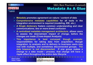 Robert Abate
Ruben Tuñgol
INTELLIgent
SYStems
CorporatIoN
INTELLISYS, Inc.
15
Metadata As A Glue
MetadataMetadata promotes agreement on nature / content of datapromotes agreement on nature / content of data
Comprehensive metadata capabilitiesComprehensive metadata capabilities for all tools in thefor all tools in the
integration environment is required (modeling, IDE, etc.)integration environment is required (modeling, IDE, etc.)
A Single dictionaryA Single dictionary fosters common understanding and clearfosters common understanding and clear
communications;communications; two or more breed confusiontwo or more breed confusion
A centralized metadata management architecture,A centralized metadata management architecture, allows usersallows users
to assess the downstream impact of change, before theto assess the downstream impact of change, before the
changes are made (Crosschanges are made (Cross--Impact Analysis)Impact Analysis)
This importance is best conveyed though example:This importance is best conveyed though example:
responsibilities for taking data from acquisition, thoughresponsibilities for taking data from acquisition, though
integration, to analysis and to delivery to business users mayintegration, to analysis and to delivery to business users may
rest with multiple, and sometimes disconnected groups.rest with multiple, and sometimes disconnected groups. TheThe
data however is not disconnected.data however is not disconnected. If one group makes aIf one group makes a
change to a data model / process, that change will have achange to a data model / process, that change will have a
ripple effect throughout the entire data lifecycleripple effect throughout the entire data lifecycle
SBA Best Practices (Learned)
 