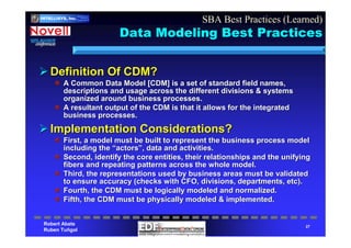 Robert Abate
Ruben Tuñgol
INTELLIgent
SYStems
CorporatIoN
INTELLISYS, Inc.
27
Data Modeling Best Practices
Definition Of CDM?Definition Of CDM?
A Common Data Model [CDM] is a set of standard field names,A Common Data Model [CDM] is a set of standard field names,
descriptions and usage across the different divisions & systemsdescriptions and usage across the different divisions & systems
organized around business processes.organized around business processes.
A resultant output of the CDM is that it allows for the integratA resultant output of the CDM is that it allows for the integrateded
business processes.business processes.
Implementation Considerations?Implementation Considerations?
First, a model must be built to represent the business process mFirst, a model must be built to represent the business process modelodel
including theincluding the ““actorsactors””, data and activities., data and activities.
Second, identify the core entities, their relationships and theSecond, identify the core entities, their relationships and the unifyingunifying
fibers and repeating patterns across the whole model.fibers and repeating patterns across the whole model.
Third, the representations used by business areas must be validaThird, the representations used by business areas must be validatedted
to ensure accuracy (checks with CFO, divisions, departments, etcto ensure accuracy (checks with CFO, divisions, departments, etc).).
Fourth, the CDM must be logically modeled and normalized.Fourth, the CDM must be logically modeled and normalized.
Fifth, the CDM must be physically modeled & implemented.Fifth, the CDM must be physically modeled & implemented.
SBA Best Practices (Learned)
 