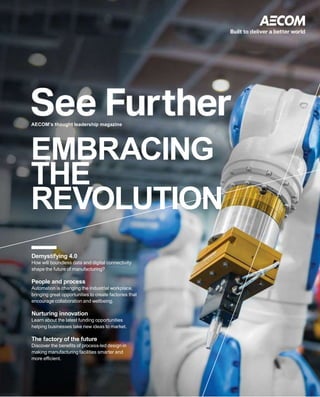 EMBRACING
THE
REVOLUTION
AECOM’s thought leadership magazine
Demystifying 4.0
How will boundless data and digital connectivity
shape the future of manufacturing?
People and process
Automation is changing the industrial workplace,
bringing great opportunities to create factories that
encourage collaboration and wellbeing.
Nurturing innovation
Learn about the latest funding opportunities
helping businesses take new ideas to market.
The factory of the future
Discover the benefits of process-led design in
making manufacturing facilities smarter and
more efficient.
 