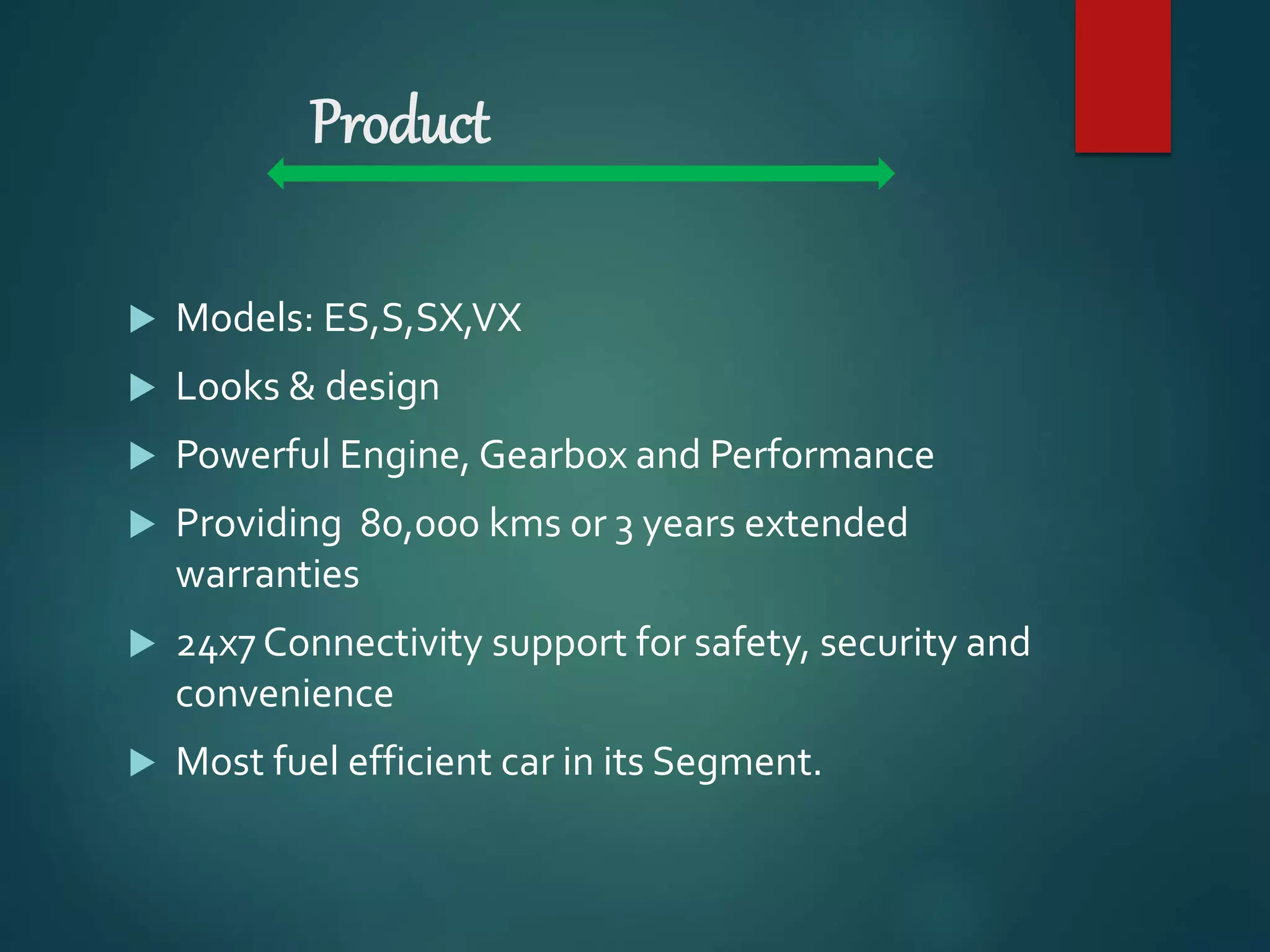 Product
 Models: ES,S,SX,VX
 Looks & design
 Powerful Engine, Gearbox and Performance
 Providing 80,000 kms or 3 years extended
warranties
 24x7 Connectivity support for safety, security and
convenience
 Most fuel efficient car in its Segment.
 