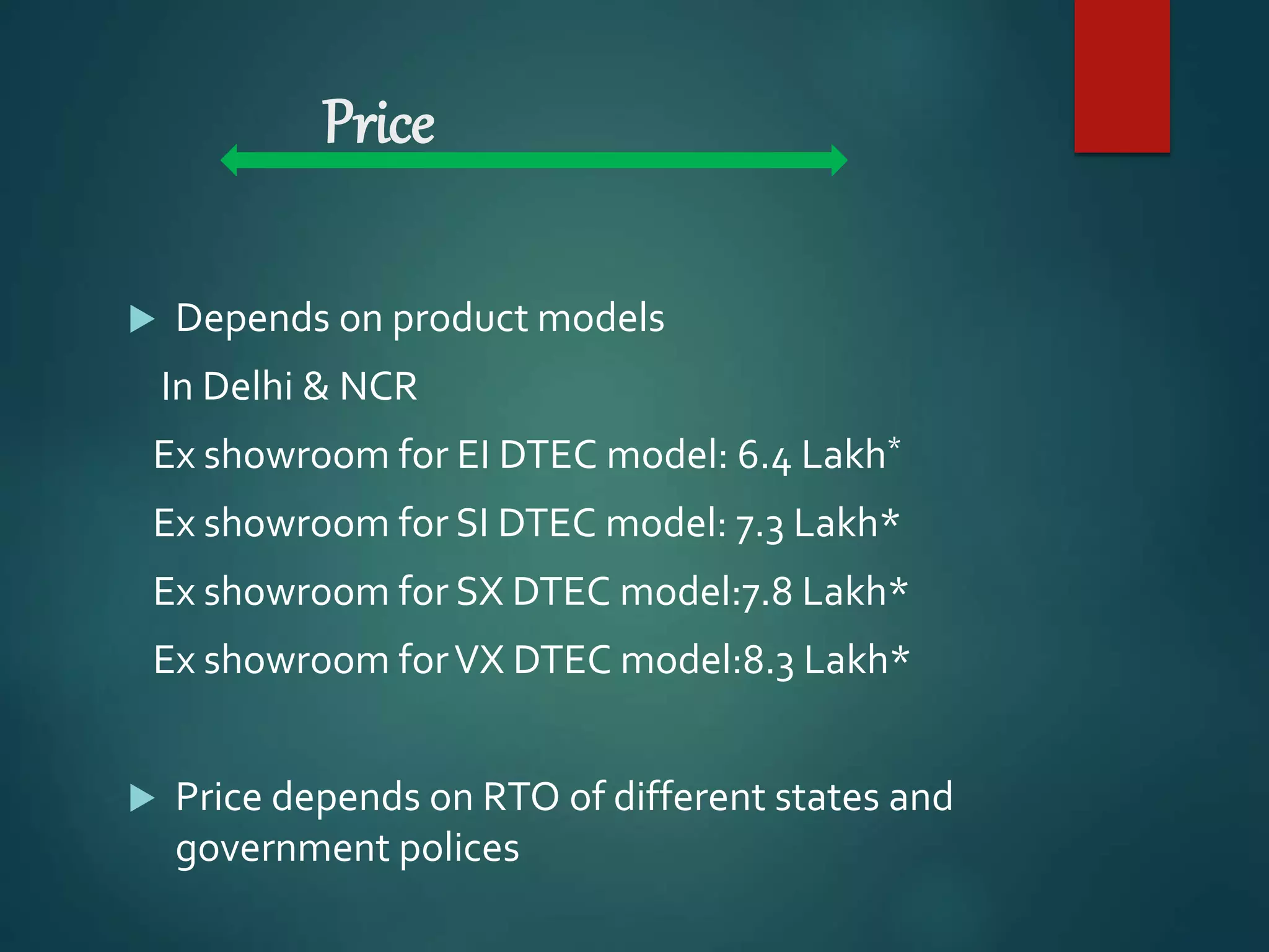 Price
 Depends on product models
In Delhi & NCR
Ex showroom for EI DTEC model: 6.4 Lakh*
Ex showroom for SI DTEC model: 7.3 Lakh*
Ex showroom for SX DTEC model:7.8 Lakh*
Ex showroom forVX DTEC model:8.3 Lakh*
 Price depends on RTO of different states and
government polices
 