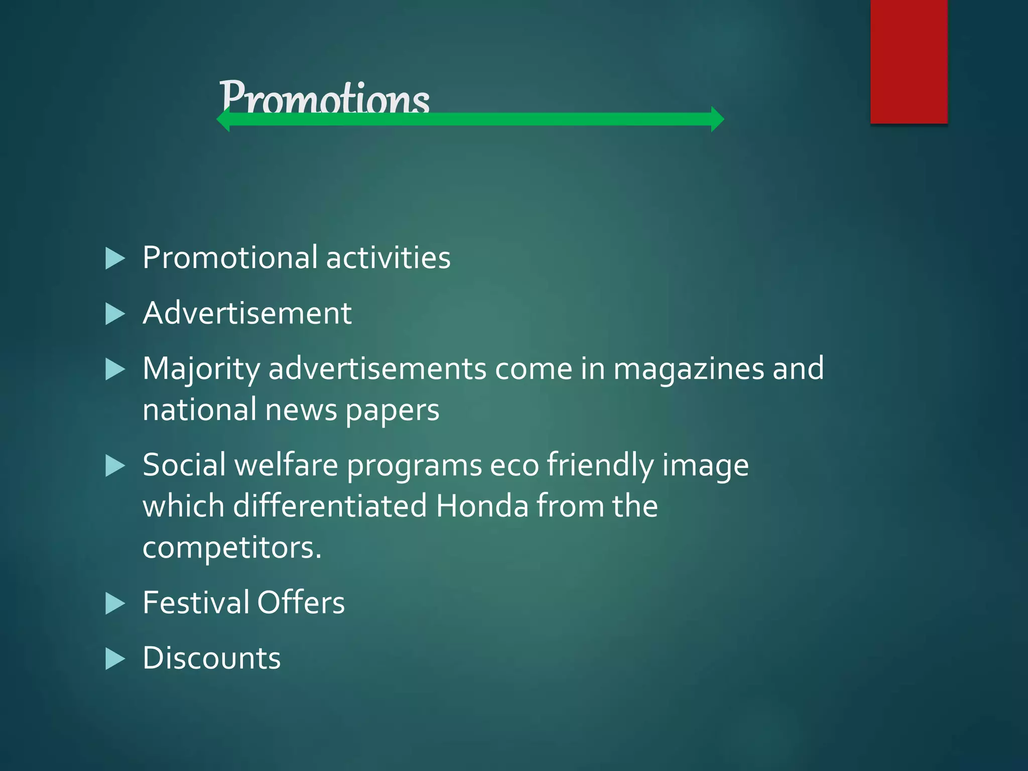 Promotions
 Promotional activities
 Advertisement
 Majority advertisements come in magazines and
national news papers
 Social welfare programs eco friendly image
which differentiated Honda from the
competitors.
 Festival Offers
 Discounts
 