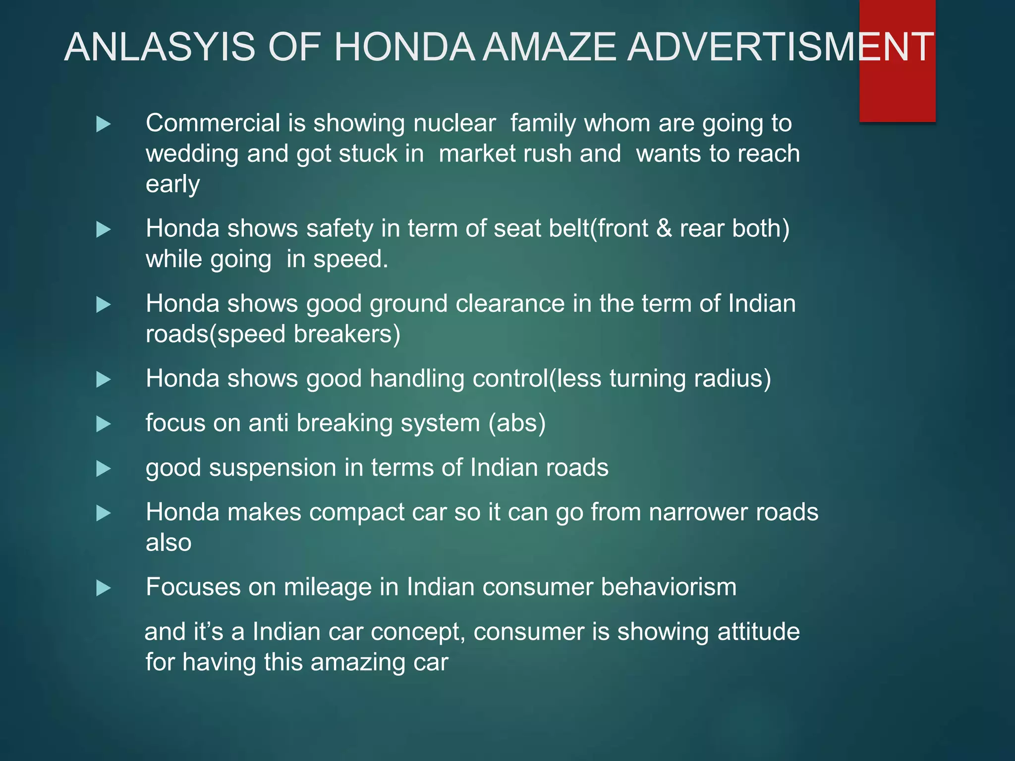 ANLASYIS OF HONDA AMAZE ADVERTISMENT
 Commercial is showing nuclear family whom are going to
wedding and got stuck in market rush and wants to reach
early
 Honda shows safety in term of seat belt(front & rear both)
while going in speed.
 Honda shows good ground clearance in the term of Indian
roads(speed breakers)
 Honda shows good handling control(less turning radius)
 focus on anti breaking system (abs)
 good suspension in terms of Indian roads
 Honda makes compact car so it can go from narrower roads
also
 Focuses on mileage in Indian consumer behaviorism
and it’s a Indian car concept, consumer is showing attitude
for having this amazing car
 