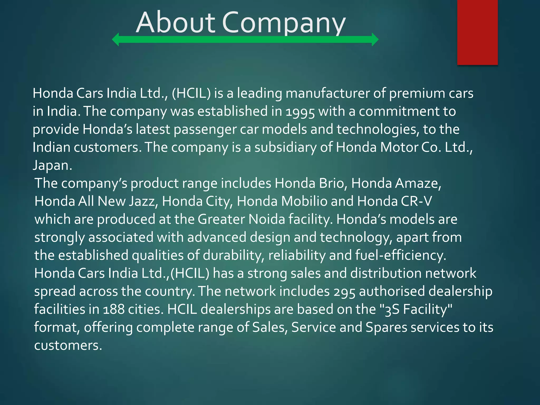 About Company
Honda Cars India Ltd., (HCIL) is a leading manufacturer of premium cars
in India.The company was established in 1995 with a commitment to
provide Honda’s latest passenger car models and technologies, to the
Indian customers.The company is a subsidiary of Honda Motor Co. Ltd.,
Japan.
The company’s product range includes Honda Brio, Honda Amaze,
Honda All New Jazz, Honda City, Honda Mobilio and Honda CR-V
which are produced at the Greater Noida facility. Honda’s models are
strongly associated with advanced design and technology, apart from
the established qualities of durability, reliability and fuel-efficiency.
Honda Cars India Ltd.,(HCIL) has a strong sales and distribution network
spread across the country.The network includes 295 authorised dealership
facilities in 188 cities. HCIL dealerships are based on the "3S Facility"
format, offering complete range of Sales, Service and Spares services to its
customers.
 