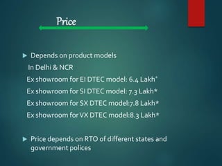 Price
 Depends on product models
In Delhi & NCR
Ex showroom for EI DTEC model: 6.4 Lakh*
Ex showroom for SI DTEC model: 7.3 Lakh*
Ex showroom for SX DTEC model:7.8 Lakh*
Ex showroom forVX DTEC model:8.3 Lakh*
 Price depends on RTO of different states and
government polices
 