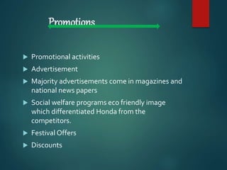 Promotions
 Promotional activities
 Advertisement
 Majority advertisements come in magazines and
national news papers
 Social welfare programs eco friendly image
which differentiated Honda from the
competitors.
 Festival Offers
 Discounts
 