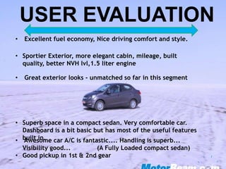 • Excellent fuel economy, Nice driving comfort and style.
• Sportier Exterior, more elegant cabin, mileage, built
quality, better NVH lvl,1.5 liter engine
• Great exterior looks - unmatched so far in this segment
• Superb space in a compact sedan. Very comfortable car.
Dashboard is a bit basic but has most of the useful features
built in.• Awesome car A/C is fantastic.... Handling is superb...
Visibility good... (A Fully Loaded compact sedan)
• Good pickup in 1st & 2nd gear
USER EVALUATION
 