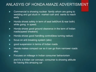 ANLASYIS OF HONDA AMAZE ADVERTISMENT
 Commercial is showing nuclear family whom are going to
wedding and got stuck in market rush and wants to reach
early
 Honda shows safety in term of seat belt(front & rear both)
while going in speed.
 Honda shows good ground clearance in the term of Indian
roads(speed breakers)
 Honda shows good handling control(less turning radius)
 focus on anti breaking system (abs)
 good suspension in terms of Indian roads
 Honda makes compact car so it can go from narrower roads
also
 Focuses on mileage in Indian consumer behaviorism
and it’s a Indian car concept, consumer is showing attitude
for having this amazing car
 