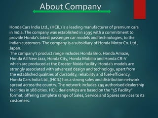 About Company
Honda Cars India Ltd., (HCIL) is a leading manufacturer of premium cars
in India.The company was established in 1995 with a commitment to
provide Honda’s latest passenger car models and technologies, to the
Indian customers.The company is a subsidiary of Honda Motor Co. Ltd.,
Japan.
The company’s product range includes Honda Brio, Honda Amaze,
Honda All New Jazz, Honda City, Honda Mobilio and Honda CR-V
which are produced at the Greater Noida facility. Honda’s models are
strongly associated with advanced design and technology, apart from
the established qualities of durability, reliability and fuel-efficiency.
Honda Cars India Ltd.,(HCIL) has a strong sales and distribution network
spread across the country.The network includes 295 authorised dealership
facilities in 188 cities. HCIL dealerships are based on the "3S Facility"
format, offering complete range of Sales, Service and Spares services to its
customers.
 