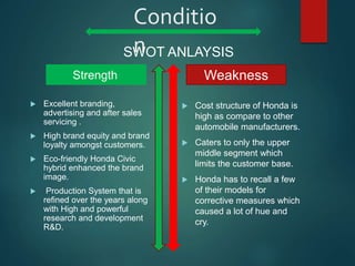 Conditio
n
 Excellent branding,
advertising and after sales
servicing .
 High brand equity and brand
loyalty amongst customers.
 Eco-friendly Honda Civic
hybrid enhanced the brand
image.
 Production System that is
refined over the years along
with High and powerful
research and development
R&D.
 Cost structure of Honda is
high as compare to other
automobile manufacturers.
 Caters to only the upper
middle segment which
limits the customer base.
 Honda has to recall a few
of their models for
corrective measures which
caused a lot of hue and
cry.
WeaknessStrength
SWOT ANLAYSIS
 