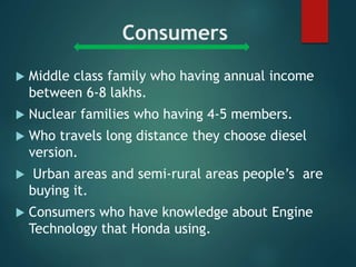 Consumers
 Middle class family who having annual income
between 6-8 lakhs.
 Nuclear families who having 4-5 members.
 Who travels long distance they choose diesel
version.
 Urban areas and semi-rural areas people’s are
buying it.
 Consumers who have knowledge about Engine
Technology that Honda using.
 
