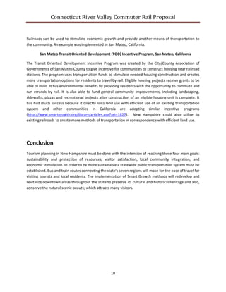 Connecticut River Valley Commuter Rail Proposal
10
Railroads can be used to stimulate economic growth and provide another means of transportation to
the community. An example was implemented in San Mateo, California.
San Mateo Transit Oriented Development (TOD) Incentive Program, San Mateo, California
The Transit Oriented Development Incentive Program was created by the City/County Association of
Governments of San Mateo County to give incentive for communities to construct housing near railroad
stations. The program uses transportation funds to stimulate needed housing construction and creates
more transportation options for residents to travel by rail. Eligible housing projects receive grants to be
able to build. It has environmental benefits by providing residents with the opportunity to commute and
run errands by rail. It is also able to fund general community improvements, including landscaping,
sidewalks, plazas and recreational projects after construction of an eligible housing unit is complete. It
has had much success because it directly links land use with efficient use of an existing transportation
system and other communities in California are adopting similar incentive programs
(http://www.smartgrowth.org/library/articles.asp?art=1827). New Hampshire could also utilize its
existing railroads to create more methods of transportation in correspondence with efficient land use.
Conclusion
Tourism planning in New Hampshire must be done with the intention of reaching these four main goals:
sustainability and protection of resources, visitor satisfaction, local community integration, and
economic stimulation. In order to be more sustainable a statewide public transportation system must be
established. Bus and train routes connecting the state’s seven regions will make for the ease of travel for
visiting tourists and local residents. The implementation of Smart Growth methods will redevelop and
revitalize downtown areas throughout the state to preserve its cultural and historical heritage and also,
conserve the natural scenic beauty, which attracts many visitors.
 