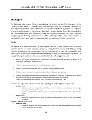 Connecticut River Valley Commuter Rail Proposal
12
The Region
The Dartmouth-Lake Sunapee Region is located along the western boarder of New Hampshire in the
Connecticut River Valley. It reaches north from Piermont down to Charlestown, Lempster and
Washington in its southern sector and from the Connecticut River to Newbury, Wilmot and Grafton on
its eastern border. Located in the region are Dartmouth Hitchcock Medical Center, Dartmouth College
and Colby Sawyer College, Lake Sunapee State Park, and Sunapee Ski Mountain. The Upper Valley Lake
Sunapee Regional Planning Commission is a not-for-profit organization which works with the 27
municipalities of the region to plan for balanced growth and development for the communities.
Goals
The regional goals are outlined in the UVLSRPC Regional Plan, which covers topics on land use, historic
resources natural and scenic resources, recreation, energy, facilities, services and utilities, housing,
economic development, and transportation. This assessment will aim to cover the transportation goals
set out by the Regional Plan and describe their relationship with the tourism systems in the region. The
transportation goals section is quite extensive and contains the following general goals.
 Maintain and improve the efficiency and service of the transportation network throughout the Region for all
communities and segments of the population.
 Maintain and enhance the safety of the regional transportation system.
 Integrate transportation planning with land use, economic and environmental planning.
 Facilitate a coherent, bi state regional approach to all highway and transportation planning.
 Continue to increase opportunities for multi modal travel and intermodal connections to effectively reduce reliance
on single-occupant vehicles and to be proactive at preventing future problems and congestion.
(Source: UVLSRPC Regional Plan; Chapter 1; “Goals, Policies and Recommendations” P. 48)
There are also eight other sub-sections with more specific goals pertaining to the subject area.
 Land Use Goals
o Improve integration of transportation and land use, environmental and economic development planning at
local, regional, state and federal levels.
o Develop an integrated transportation system of various modes of travel which balances transportation
options.
 Facilities Goals
o Improve the integration of facility design and community development to maintain the high quality of life in
this Region.
REGIONAL TRANSPORTATION SYSTEM
 Pedestrian Goals
o Provide safe, attractive and continuous pedestrian circulation in all downtown, village and commercial areas.
o Promote walkable community design.
 