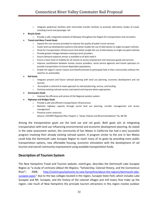 Connecticut River Valley Commuter Rail Proposal
13
o Integrate pedestrian facilities with intermodal transfer facilities to promote alternative modes of travel,
including transit and passenger rail.
 Bicycle Goals
o Provide a safe, integrated network of bikeways throughout the Region for transportation and recreation.
 Transit and Mass Transit Goals
o Expand the core services provided to improve the quality of public transit services.
o Foster land use development patterns that better enable the use of alternatives to single-occupant vehicles.
o Strive for transportation infrastructure that better enable the use of alternatives to single-occupant vehicles.
o Provide greater linkages between existing transit providers.
o Ensure demand response service is available to all who need it.
o Ensure a basic level of mobility for all citizens to access employment and necessary goods and services.
o Improve coordination between human service providers, social service agencies and transit operators to
provide transportation to transit-dependent populations.
o Enable the region’s senior citizens and disenfranchised to participate fully in their communities without the
need for an automobile.
 Rail Goals
o Integrate present and future railroad planning with land use planning, economic development and rail
tourism.
o Accomplish a coherent bi-state approach to railroad planning, service, and funding.
o Continue existing railroad service and extend and improve where appropriate.
 Aeronautics Goals
o Improve the efficiency and service of the Regional aviation system.
 Highways and Bridges Goals
o Provide a safe and efficient transportation infrastructure.
o Maintain highway capacity through sound land use planning, corridor management and access
management.
o Preserve scenic resources.
(Source: UVLSRPC Regional Plan; Chapter 1; “Goals, Policies and Recommendations” Pp. 48-59)
Among the transportation goals are the land use and rail goals. Both goals aim at integrating
transportation with land use influencing environmental and economic development planning. As stated
in the state assessment section, the community of San Mateo in California has had a very successful
program involving their already existing railroad system. A program similar to the one in San Mateo
could help the Dartmouth Lake Sunapee Region to reach many of its goals by providing more public
transportation options, new affordable housing, economic stimulation with the development of rail
tourism and overall community improvement using available transportation funds.
Description of Tourism System
The New Hampshire Travel and Tourism website, visitnh.gov, describes the Dartmouth Lake Sunapee
Region as “a study of contrasts (About the Regions; “Scholarship, Colonial History, and the Connecticut
River”; 2008. http://visitnh.gov/welcome-to-new-hampshire/about-the-regions/dartmouth-lake-
sunapee.aspx),” due to the two colleges located in the region, Sunapee State Park; which includes Lake
Sunapee and Mt. Sunapee, and the history of the colonial villages and mill towns that make up the
region. Like much of New Hampshire the principle tourism attractions in this region involve outdoor
 