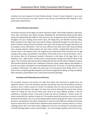 Connecticut River Valley Commuter Rail Proposal
14
recreation and scenic byways for family friendly activities. Tourism in New Hampshire is very much
based on the environment, but these resources must also be used efficiently while keeping in mind
conservation and protection.
Primary Resources and Services
The primary resources of the region are nature and historic based. They include mountains, state parks,
rivers, lakes, and historic sites. Mount Sunapee, Whaleback Mt. and Dartmouth Skiway provide alpine
skiing and snowboarding with different trails and terrain for all experience levels and different events
throughout the year including aerial summit views, fall foliage fests, and downhill mountain biking.
Other mountains in the region have many trails for hiking, including Mt Kearsage. The many lakes are a
perfect setting for fishing, sailing and relaxing on the shore. Lake Sunapee and Sunapee State Beach are
very popular summer destinations. There are seven different state parks which offer hiking and biking
trails, camping, beaches, fishing, boating and many other activities. Sculpted Rock Natural Area is a
narrow canyon in the bedrock which was sculpted by the Cockermouth River during the last ice age
creating curious shapes and potholes in the bedrock. Some hotels and inns are key attraction, such as
the Common Man Inn & Restaurant located in Claremont on the banks of the Sugar River in the
downtown area. Many historic societies work at preserving the heritage and colonial history of the
region. Tours of historic town halls and other building like the Fells Summer Estate in Newbury are given.
Saint-Gaudens National Historic Site is dedicated to America’s great sculptor Agustus Saint-Gaudens in
Cornish, and nearby in Planfield is the artist Maxfield Parish’s site. Fort at No. 4, Living History Museum
is located in Charlestown. The region also shares part of the Connecticut River Byway which is a 275
miles of trail running through New Hampshire and Vermont designated for biking, running and walking.
Other attractions include Robert Frost’s roads and the Claremont Speedway.
Secondary and Tertiary Resources and Services
The secondary resources and services can range from hotels and restaurants to guided tours and
equipment rentals. A lot of the secondary resources and services may cross the boundaries of being a
primary or even a tertiary resource or service. For example, there are many cross-country skiing and
snowshoeing trails located in the region. For some cross-country enthusiast this may be their primary
reason for visiting the area, but for others who come to do many different activities it may be
considered a secondary service. Cross-country skiing may also be considered a tertiary service for
visitors coming with the intention to alpine ski. The mountain would be the primary, the resort or hotel
would be the secondary, and cross-country skiing would be tertiary; being that the visitors may not have
planned on participating in the activity. Keeping this in mind, the many different secondary and tertiary
resources and services can include historic downtown areas located near a primary resource or service,
shopping centers, lake or river boat rentals, lodging and much more. An example of a secondary service
is the MV Kearsage guided cruise on Lake Sunapee. The cruise provides a guided scenic two hour tour
 