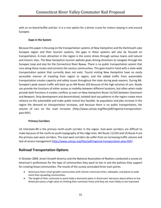 Connecticut River Valley Commuter Rail Proposal
15
with an on-board buffet and bar. It is a nice option for a dinner cruise for visitors staying in and around
Sunapee.
Gaps in the System
Because this paper is focusing on the transportation systems of New Hampshire and the Dartmouth Lake
Sunapee region and their tourism systems, the gaps in these systems will also be focused on
transportation. A main attraction in the region is the scenic drives through various towns and natural
and historic sites. The New Hampshire tourism website gives driving directions to navigate through the
Sunapee Loop and also for the Connecticut River Byway. There is no public transportation system that
runs along these routes and connects the various communities. This goes hand in hand with a state-wide
transportation system that currently does not exist. Tourist visiting New Hampshire have no easily
accessible manner of traveling from region to region, and the added traffic from automobile
transportation creates capacity and safety issues throughout the state during peak seasons. During Mt.
Sunapee’s peak season traffic will back up on NH Route 103 because of the high volumes of cars. Roads
can provide the functions of either access or mobility between different locations, but often when roads
provide both functions it creates conflicts as seen on New Hampshire Route 11/103 between Claremont
and Newport. Strip development and decentralized, isolated land use patterns in the region create more
reliance on the automobile and make public transit less feasible. As population and jobs increase in the
region the demand on transportation increases, and because there is no public transportation, the
volume of cars on the road increases (http://www.uvlsrpc.org/files/pdf/regional-transportation-
plan.PDF).
Primary Corridors
US Interstate-89 is the primary north-south corridor in the region. East-west corridors are difficult to
make because of the north-to-south topography of the ridge lines. NH Route 11/103 and US Route 4 are
the primary east-west corridors. The east-west corridors do suffer from an increasing traffic volume and
lack of access management (http://www.uvlsrpc.org/files/pdf/regional-transportation-plan.PDF).
Railroad Transportation Options
In October 2004, Smart Growth America and the National Association of Realtors conducted a survey on
American’s preferences for the type of communities they want to live in and the policies they support
for creating those communities. The results of the survey concluded three main points.
 Americans favor smart growth communities with shorter commute times, sidewalks, and places to walk
more than sprawling communities.
 The length of their commute to work holds a dominant place in Americans’ decisions about where to live.
Americans place a high value on limiting their commute times and they are more likely to see improved
 
