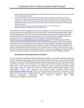 Connecticut River Valley Commuter Rail Proposal
16
public transportation and changing patterns of housing development as the solutions to longer commutes
than increasing road capacities.
 Americans want government and business to be investing in existing communities before putting
resources into newer communities farther out from cities and older suburbs. The public’s priorities for
development include more housing for people with moderate and low incomes and slowing the rate of
development of open space. Many Americans also express the desire for more places to walk or bike in
their communities.
(Source: Smart Growth Online; Smart Growth Resource Library; “2004 American Community Survey”.
http://www.smartgrowth.org/library/articles.asp?art=1335&res=1280.)
The results from the survey go against what is seen throughout much of the US, but this may be due to
the lack of proper planning and not to the fault of Americans. In the Dartmouth Lake Sunapee region a
lack of housing options in the core urban areas of the Upper Valley, Claremont and New London has
forced employees to find housing in outlying rural areas. In these rural areas alternative methods of
transportation, such as walking and biking, is lacking due to low population densities
(http://www.uvlsrpc.org/files/pdf/regional-transportation-plan.PDF). The elderly population that is
unable to drive because of physical inabilities has no method of transportation. The results show that
Americans are concerned about their communities land use development, methods of transportation
and commute time, and what parts of the community’s current infrastructure is being utilized. In this
region of New Hampshire the improvement of the rail system that is already in place can help to reach
the goals that Americans desire by creating intermodal connections, encouraging more housing options
around transportation stations, and provide tourist with a method to travel throughout the state.
New Hampshire Railroad Revitalization Association
The New Hampshire Railroad Revitalization Association (NHRRA) is a non-profit organization dedicated
to the re-introduction of passenger rail service to key parts of the state. Their current project is the New
Hampshire Capital Corridor (NHCC) which would provide passenger rail service for Concord, Manchester,
and Nashua to Boston. The benefits from this project would include economic stimulation in local
regions due to new business investments and employment options, increased residential property
values, better access to all parts of the state, increased tourism, reduced traffic congestion, more
transportation choices, safer alternative, and reduced vehicle pollutants among others
(http://www.nhrra.org/benefits.php). There is 759 miles of active and inactive rail in the state. The map
below shows the rail lines running through the southern half of the state (Source: New Hampshire
Railroad Revitalization Association; “New Hampshire Railroad Map”; 2003.
http://www.nhrra.org/resources/map.htm).
 