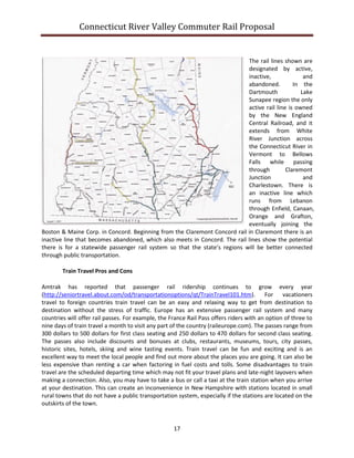 Connecticut River Valley Commuter Rail Proposal
17
The rail lines shown are
designated by active,
inactive, and
abandoned. In the
Dartmouth Lake
Sunapee region the only
active rail line is owned
by the New England
Central Railroad, and it
extends from White
River Junction across
the Connecticut River in
Vermont to Bellows
Falls while passing
through Claremont
Junction and
Charlestown. There is
an inactive line which
runs from Lebanon
through Enfield, Canaan,
Orange and Grafton,
eventually joining the
Boston & Maine Corp. in Concord. Beginning from the Claremont Concord rail in Claremont there is an
inactive line that becomes abandoned, which also meets in Concord. The rail lines show the potential
there is for a statewide passenger rail system so that the state’s regions will be better connected
through public transportation.
Train Travel Pros and Cons
Amtrak has reported that passenger rail ridership continues to grow every year
(http://seniortravel.about.com/od/transportationoptions/qt/TrainTravel101.htm). For vacationers
travel to foreign countries train travel can be an easy and relaxing way to get from destination to
destination without the stress of traffic. Europe has an extensive passenger rail system and many
countries will offer rail passes. For example, the France Rail Pass offers riders with an option of three to
nine days of train travel a month to visit any part of the country (raileurope.com). The passes range from
300 dollars to 500 dollars for first class seating and 250 dollars to 470 dollars for second class seating.
The passes also include discounts and bonuses at clubs, restaurants, museums, tours, city passes,
historic sites, hotels, skiing and wine tasting events. Train travel can be fun and exciting and is an
excellent way to meet the local people and find out more about the places you are going. It can also be
less expensive than renting a car when factoring in fuel costs and tolls. Some disadvantages to train
travel are the scheduled departing time which may not fit your travel plans and late-night layovers when
making a connection. Also, you may have to take a bus or call a taxi at the train station when you arrive
at your destination. This can create an inconvenience in New Hampshire with stations located in small
rural towns that do not have a public transportation system, especially if the stations are located on the
outskirts of the town.
 