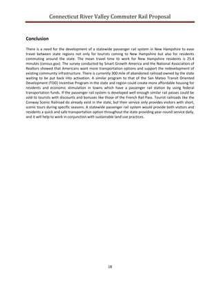 Connecticut River Valley Commuter Rail Proposal
18
Conclusion
There is a need for the development of a statewide passenger rail system in New Hampshire to ease
travel between state regions not only for tourists coming to New Hampshire but also for residents
commuting around the state. The mean travel time to work for New Hampshire residents is 25.4
minutes (census.gov). The survey conducted by Smart Growth America and the National Association of
Realtors showed that Americans want more transportation options and support the redevelopment of
existing community infrastructure. There is currently 300 mile of abandoned railroad owned by the state
waiting to be put back into activation. A similar program to that of the San Mateo Transit Oriented
Development (TOD) Incentive Program in the state and region could create more affordable housing for
residents and economic stimulation in towns which have a passenger rail station by using federal
transportation funds. If the passenger rail system is developed well enough similar rail passes could be
sold to tourists with discounts and bonuses like those of the French Rail Pass. Tourist railroads like the
Conway Scenic Railroad do already exist in the state, but their service only provides visitors with short,
scenic tours during specific seasons. A statewide passenger rail system would provide both visitors and
residents a quick and safe transportation option throughout the state providing year-round service daily,
and it will help to work in conjunction with sustainable land use practices.
 