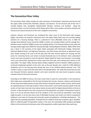 Connecticut River Valley Commuter Rail Proposal
20
The Connecticut River Valley
The Connecticut River Valley includes the cities and towns of Charlestown, Claremont and Cornish and
the Upper Valley Communities Plainfield, Lebanon, and Hanover. On the Vermont side of the river it
includes Bellows Falls, Springfield, Weathersfield, Windsor, Hartland, and Hartford. Along the
Connecticut River runs the Connecticut River Byway which offers many outdoor recreation activities and
historical and cultural attractions at the river’s waypoint communities.
Lebanon, Hanover and Claremont are considered the urban areas of the Dartmouth Lake Sunapee
Region. Job centers are located in Claremont and in the Upper Valley. Both areas are currently seeking
solutions for a housing shortage. There is a demand for more affordable rental units. In 2002 the
average three-bedroom house rented for $2300 a month, not including utilities and the average four-
bedroom house rented for $3000 a month not including utilities in the Hanover/Lebanon area, while the
average weekly wages were $649 (The Housing Shortage: Seeking Regional Solutions, 2002). While there
was a boom in the economy of the Upper Valley associated with Dartmouth College, Dartmouth-
Hitchcock Medical Center, and high-tech businesses, very little houses and almost no apartments were
built. People moving to the area to fill the jobs were left with minimal options for housing, and the
prices for remaining homes and rentals increased drastically due to the demand. Some substandard
vacant units were occupied to meet this demand. People looked for lower-cost housing in surrounding,
more rural communities, placing them further away from their jobs, and creating more reliance on the
automobile. The Upper Valley Housing Needs Analysis (Applied Economic Research 2002) projected a
continued employment growth at the same rate as the past decade and a need for 9,700 additional
residential units to the housing stock during that time in the Hartford-Lebanon-Hanover area. That
number is twice as many units that were built in the decade before. The study also found that just over
one thousand formerly seasonal vacation units were converted into year-round occupancy causing
unknown losses to the tourist economy.
According to the 2000 US Census, the mean travel times to work for communities in the Connecticut
River Valley were comparable to the US mean of twenty-five minutes. Hanover, Lebanon and Claremont
all had mean times below twenty minutes with Hanover having the lowest, twelve minutes, which would
be expected because of the jobs located in those communities. Communities located outside of the job
centers all had mean commute times above twenty minutes with the highest being Grafton at thirty-six
minutes. In New Hampshire less than one percent of the population uses public transportation to get to
work, so it can be said that almost all of the residents in this area travel by automobile, many being
single-occupant. It can be seen how a lack of affordable housing in job centers can lead to a population
looking at rural areas for housing and eventually sprawl and pedestrian unfriendly development. This
region also has a growing population of people that are unable to drive due to poverty, age or disability.
With no sufficient public transportation system in the area, the automobile traffic produces damaging
effects on the environment and leaves some of the population unable to get where they need to go.
 