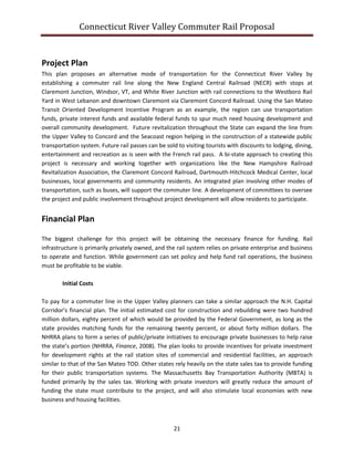 Connecticut River Valley Commuter Rail Proposal
21
Project Plan
This plan proposes an alternative mode of transportation for the Connecticut River Valley by
establishing a commuter rail line along the New England Central Railroad (NECR) with stops at
Claremont Junction, Windsor, VT, and White River Junction with rail connections to the Westboro Rail
Yard in West Lebanon and downtown Claremont via Claremont Concord Railroad. Using the San Mateo
Transit Oriented Development Incentive Program as an example, the region can use transportation
funds, private interest funds and available federal funds to spur much need housing development and
overall community development. Future revitalization throughout the State can expand the line from
the Upper Valley to Concord and the Seacoast region helping in the construction of a statewide public
transportation system. Future rail passes can be sold to visiting tourists with discounts to lodging, dining,
entertainment and recreation as is seen with the French rail pass. A bi-state approach to creating this
project is necessary and working together with organizations like the New Hampshire Railroad
Revitalization Association, the Claremont Concord Railroad, Dartmouth-Hitchcock Medical Center, local
businesses, local governments and community residents. An integrated plan involving other modes of
transportation, such as buses, will support the commuter line. A development of committees to oversee
the project and public involvement throughout project development will allow residents to participate.
Financial Plan
The biggest challenge for this project will be obtaining the necessary finance for funding. Rail
infrastructure is primarily privately owned, and the rail system relies on private enterprise and business
to operate and function. While government can set policy and help fund rail operations, the business
must be profitable to be viable.
Initial Costs
To pay for a commuter line in the Upper Valley planners can take a similar approach the N.H. Capital
Corridor’s financial plan. The initial estimated cost for construction and rebuilding were two hundred
million dollars, eighty percent of which would be provided by the Federal Government, as long as the
state provides matching funds for the remaining twenty percent, or about forty million dollars. The
NHRRA plans to form a series of public/private initiatives to encourage private businesses to help raise
the state’s portion (NHRRA, Finance, 2008). The plan looks to provide incentives for private investment
for development rights at the rail station sites of commercial and residential facilities, an approach
similar to that of the San Mateo TOD. Other states rely heavily on the state sales tax to provide funding
for their public transportation systems. The Massachusetts Bay Transportation Authority (MBTA) is
funded primarily by the sales tax. Working with private investors will greatly reduce the amount of
funding the state must contribute to the project, and will also stimulate local economies with new
business and housing facilities.
 
