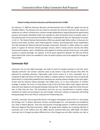 Connecticut River Valley Commuter Rail Proposal
22
Federal Funding: American Recovery and Reinvestment Act of 2009
On February 17, 2009 the American Recovery and Reinvestment Act of 2009 was signed into law by
President Obama. The Recovery Act was aimed to stimulate the American economy with measure to
modernize our nation’s infrastructure, enhance energy independence, expand educational opportunities,
preserve and improve affordable health care, provide tax relief and protect those in greatest need. In
the opening quote of this document President Obama is proposing the idea of a high-speed rail system
in the U.S. The Federal Railroad Administration (FRA) was granted eight billion dollars in Recovery Act
funds to assist states, localities, other Federal agencies, industry, and transportation sector stakeholders.
The FRA awarded the National Railroad Passenger Corporation (Amtrak) 1.3 billion dollars for capital
grants in support of intercity railroad passenger services, which is being used for security and safety
improvement projects, repair, rehabilitation and upgrade of existing railroad infrastructure, and capital
projects to expand passenger rail capacity. A formal grant agreement between the FRA and Amtrak
award these funds. Grants are available for state rail system projects and can be applied for through the
FRA and DOT.
Commuter Rail
Commuter rails are the oldest passenger rail mode of travel for people traveling to and from work.
Typically commuter rails connect suburban areas to job centers in big cities because they offer the
potential for providing attractive, high-quality rapid transit service at a more reasonable cost as
compared to light and heavy rail lines (city trolleys or subway systems). Commuter trains are generally
diesel-electric or electrically propelled trains operating over existing railway trackage on the same rights-
of-way used by intercity railway passenger and freight trains, so no new construction of mainline
trackage is needed. The trains run long distance trips of 20 to 50 miles within metro regions with few
stops and more departures during peak weekday travel periods. Their speeds range from thirty miles per
hour to fifty miles per hour. The locomotives and train cars are manufactured to mainline railway
standards for safety and according to size and strength. Commuter railways are generally self-funding
having passenger fares cover fifty to ninety percent of operating costs.
Currently, commuter rails are generally found in the largest metropolitan areas of the U.S. and Canada
like Chicago, the T in Boston, Montreal, Toronto, and Washington D.C., and operations are handled by
city, state or federal agencies. They have also become increasingly popular in California (SouthEastern
Wisconsin Regional Planning Commission, 1998). The graph below displays the increasing ridership of
commuter rails in the millions since the 1960’s (Source: American-Rails.com, 2007-2010). The Metra
commuter line in Chicago has eleven different lines in the Chicago area and offers monthly, ten-ride, or
 