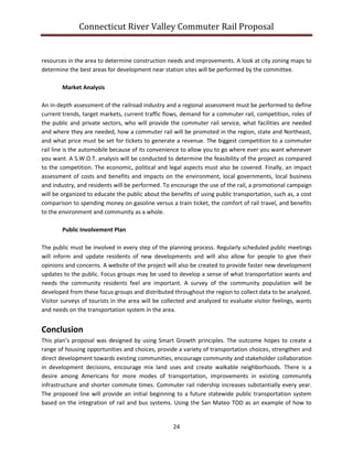 Connecticut River Valley Commuter Rail Proposal
24
resources in the area to determine construction needs and improvements. A look at city zoning maps to
determine the best areas for development near station sites will be performed by the committee.
Market Analysis
An in-depth assessment of the railroad industry and a regional assessment must be performed to define
current trends, target markets, current traffic flows, demand for a commuter rail, competition, roles of
the public and private sectors, who will provide the commuter rail service, what facilities are needed
and where they are needed, how a commuter rail will be promoted in the region, state and Northeast,
and what price must be set for tickets to generate a revenue. The biggest competition to a commuter
rail line is the automobile because of its convenience to allow you to go where ever you want whenever
you want. A S.W.O.T. analysis will be conducted to determine the feasibility of the project as compared
to the competition. The economic, political and legal aspects must also be covered. Finally, an impact
assessment of costs and benefits and impacts on the environment, local governments, local business
and industry, and residents will be performed. To encourage the use of the rail, a promotional campaign
will be organized to educate the public about the benefits of using public transportation, such as, a cost
comparison to spending money on gasoline versus a train ticket, the comfort of rail travel, and benefits
to the environment and community as a whole.
Public Involvement Plan
The public must be involved in every step of the planning process. Regularly scheduled public meetings
will inform and update residents of new developments and will also allow for people to give their
opinions and concerns. A website of the project will also be created to provide faster new development
updates to the public. Focus groups may be used to develop a sense of what transportation wants and
needs the community residents feel are important. A survey of the community population will be
developed from these focus groups and distributed throughout the region to collect data to be analyzed.
Visitor surveys of tourists in the area will be collected and analyzed to evaluate visitor feelings, wants
and needs on the transportation system in the area.
Conclusion
This plan’s proposal was designed by using Smart Growth principles. The outcome hopes to create a
range of housing opportunities and choices, provide a variety of transportation choices, strengthen and
direct development towards existing communities, encourage community and stakeholder collaboration
in development decisions, encourage mix land uses and create walkable neighborhoods. There is a
desire among Americans for more modes of transportation, improvements in existing community
infrastructure and shorter commute times. Commuter rail ridership increases substantially every year.
The proposed line will provide an initial beginning to a future statewide public transportation system
based on the integration of rail and bus systems. Using the San Mateo TOD as an example of how to
 
