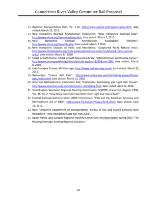 Connecticut River Valley Commuter Rail Proposal
26
13. Regional Transportation Plan; Pp. 1-10; http://www.uvlsrpc.org/regional-plan.html; date
visited: March 22, 2010.
14. New Hampshire Railroad Revitalization Association; “New Hampshire Railroad Map”;
http://www.nhrra.org/resources/map.htm; date visited: March 7, 2010.
15. New Hampshire Railroad Revitalization Association; “Benefits”;
http://www.nhrra.org/benefits.php; date visited: March 7 2010.
16. New Hampshire Division of Parks and Recreation; “Sculptured Rocks Natural Area”;
http://www.nhstateparks.org/state-parks/alphabetical-order/sculptured-rocks-natural-
area/; date visited: March 22’ 2010.
17. Smart Growth Online; Smart Growth Resource Library: “2004 American Community Survey”;
http://www.smartgrowth.org/library/articles.asp?art=1335&res=1280; date visited: March
8, 2010.
18. Lake Sunapee Cruises: MV Kearsage; http://www.mvkearsarge.com/; date visited: March 22,
2010.
19. Raileurope; “France Rail Pass”; http://www.raileurope.com/rail-tickets-passes/france-
pass/index.html; date visited: March 22, 2010.
20. American-Railroads.com; Commuter Rail: “Commuter Railroading and Light Rail Transit”;
http://www.american-rails.com/commuter-railroading.html; date visited: April 19, 2010.
21. SouthEastern Wisconsin Regional Planning Commission; SEWRPC newsletter, August, 1998,
Vol. 38, No. 2; “How Does Commuter Rail Differ from Light and Heavy Rail?”
22. Federal Railroad Administration; ARRA Information; “FRA and the American Recovery and
Reinvestment Act of 2009”; http://www.fra.dot.gov/Pages/2153.shtml; Date visited: April
19, 2010.
23. New Hampshire Department of Transportation, Bureau of Rail and Transit Concord, New
Hampshire; “New Hampshire State Rail Plan 2001”.
24. Upper Valley Lake Sunapee Regional Planning Commision; RPc News letter; spring 2002 “The
Housing Shortage: Seeking Regional Solutions.”
 