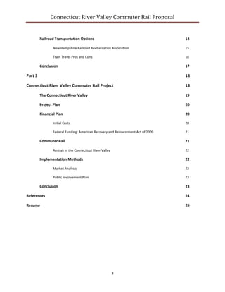 Connecticut River Valley Commuter Rail Proposal
3
Railroad Transportation Options 14
New Hampshire Railroad Revitalization Association 15
Train Travel Pros and Cons 16
Conclusion 17
Part 3 18
Connecticut River Valley Commuter Rail Project 18
The Connecticut River Valley 19
Project Plan 20
Financial Plan 20
Initial Costs 20
Federal Funding: American Recovery and Reinvestment Act of 2009 21
Commuter Rail 21
Amtrak in the Connecticut River Valley 22
Implementation Methods 22
Market Analysis 23
Public Involvement Plan 23
Conclusion 23
References 24
Resume 26
 
