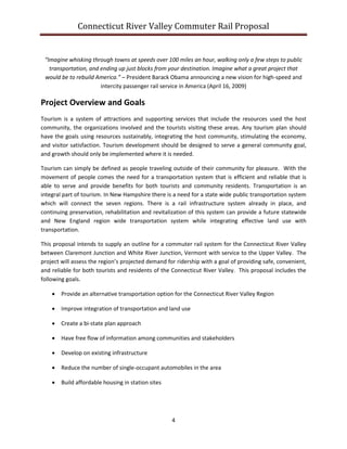 Connecticut River Valley Commuter Rail Proposal
4
“Imagine whisking through towns at speeds over 100 miles an hour, walking only a few steps to public
transportation, and ending up just blocks from your destination. Imagine what a great project that
would be to rebuild America.” – President Barack Obama announcing a new vision for high-speed and
intercity passenger rail service in America (April 16, 2009)
Project Overview and Goals
Tourism is a system of attractions and supporting services that include the resources used the host
community, the organizations involved and the tourists visiting these areas. Any tourism plan should
have the goals using resources sustainably, integrating the host community, stimulating the economy,
and visitor satisfaction. Tourism development should be designed to serve a general community goal,
and growth should only be implemented where it is needed.
Tourism can simply be defined as people traveling outside of their community for pleasure. With the
movement of people comes the need for a transportation system that is efficient and reliable that is
able to serve and provide benefits for both tourists and community residents. Transportation is an
integral part of tourism. In New Hampshire there is a need for a state wide public transportation system
which will connect the seven regions. There is a rail infrastructure system already in place, and
continuing preservation, rehabilitation and revitalization of this system can provide a future statewide
and New England region wide transportation system while integrating effective land use with
transportation.
This proposal intends to supply an outline for a commuter rail system for the Connecticut River Valley
between Claremont Junction and White River Junction, Vermont with service to the Upper Valley. The
project will assess the region’s projected demand for ridership with a goal of providing safe, convenient,
and reliable for both tourists and residents of the Connecticut River Valley. This proposal includes the
following goals.
 Provide an alternative transportation option for the Connecticut River Valley Region
 Improve integration of transportation and land use
 Create a bi-state plan approach
 Have free flow of information among communities and stakeholders
 Develop on existing infrastructure
 Reduce the number of single-occupant automobiles in the area
 Build affordable housing in station sites
 