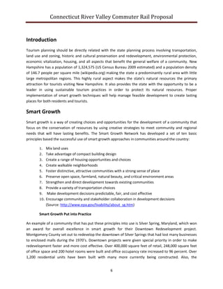 Connecticut River Valley Commuter Rail Proposal
6
Introduction
Tourism planning should be directly related with the state planning process involving transportation,
land use and zoning, historic and cultural preservation and redevelopment, environmental protection,
economic vitalization, housing, and all aspects that benefit the general welfare of a community. New
Hampshire has a population of 1,324,575 (US Census Bureau 2009 estimated) and a population density
of 146.7 people per square mile (wikipedia.org) making the state a predominantly rural area with little
large metropolitan regions. This highly rural aspect makes the state’s natural resources the primary
attraction for tourists visiting New Hampshire. It also provides the state with the opportunity to be a
leader in using sustainable tourism practices in order to protect its natural resources. Proper
implementation of smart growth techniques will help manage feasible development to create lasting
places for both residents and tourists.
Smart Growth
Smart growth is a way of creating choices and opportunities for the development of a community that
focus on the conservation of resources by using creative strategies to meet community and regional
needs that will have lasting benefits. The Smart Growth Network has developed a set of ten basic
principles based the successful use of smart growth approaches in communities around the country:
1. Mix land uses
2. Take advantage of compact building design
3. Create a range of housing opportunities and choices
4. Create walkable neighborhoods
5. Foster distinctive, attractive communities with a strong sense of place
6. Preserve open space, farmland, natural beauty, and critical environment areas
7. Strengthen and direct development towards existing communities
8. Provide a variety of transportation choices
9. Make development decisions predictable, fair, and cost effective
10. Encourage community and stakeholder collaboration in development decisions
(Source: http://www.epa.gov/livability/about_sg.htm)
Smart Growth Put into Practice
An example of a community that has put these principles into use is Silver Spring, Maryland, which won
an award for overall excellence in smart growth for their Downtown Redevelopment project.
Montgomery County set out to redevelop the downtown of Silver Springs that had lost many businesses
to enclosed malls during the 1970’s. Downtown projects were given special priority in order to make
redevelopment faster and more cost effective. Over 400,000 square feet of retail, 248,000 square feet
of office space and 200 hotel rooms were built and office occupancy rate increased to 96 percent. Over
1,200 residential units have been built with many more currently being constructed. Also, the
 