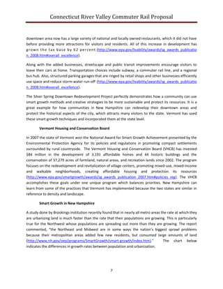 Connecticut River Valley Commuter Rail Proposal
7
downtown area now has a large variety of national and locally owned restaurants, which it did not have
before providing more attractions for visitors and residents. All of this increase in development has
grown the tax base by 62 percent (http://www.epa.gov/livability/awards/sg_awards_publicatio
n_2008.htm#overall_excellence).
Along with the added businesses, streetscape and public transit improvements encourage visitors to
leave their cars at home. Transportation choices include subway, a commuter rail line, and a regional
bus hub. Also, structured parking garages that are ringed by retail shops and other businesses efficiently
use space and reduce storm water run-off (http://www.epa.gov/livability/awards/sg_awards_publicatio
n_2008.htm#overall_excellence).
The Silver Spring Downtown Redevelopment Project perfectly demonstrates how a community can use
smart growth methods and creative strategies to be more sustainable and protect its resources. It is a
great example for how communities in New Hampshire can redevelop their downtown areas and
protect the historical aspects of the city, which attracts many visitors to the state. Vermont has used
these smart growth techniques and incorporated them at the state level.
Vermont Housing and Conservation Board
In 2007 the state of Vermont won the National Award for Smart Growth Achievement presented by the
Environmental Protection Agency for its policies and regulations in promoting compact settlements
surrounded by rural countryside. The Vermont Housing and Conservation Board (VHCB) has invested
$84 million in the development of 3,191 affordable homes and 44 historic buildings and the
conservation of 37,279 acres of farmland, natural areas, and recreation lands since 2002. The program
focuses on the redevelopment and revitalization of village centers, promoting mixed-use, mixed-income
and walkable neighborhoods, creating affordable housing and protection its resources
(http://www.epa.gov/smartgrowth/awards/sg_awards_publication_2007.htm#policies_reg). The VHCB
accomplishes these goals under one unique program which balances priorities. New Hampshire can
learn from some of the practices that Vermont has implemented because the two states are similar in
reference to density and landscape.
Smart Growth in New Hampshire
A study done by Brookings Institution recently found that in nearly all metro areas the rate at which they
are urbanizing land is much faster than the rate that their populations are growing. This is particularly
true for the Northwest whose populations are spreading out more than they are growing. The report
commented, “the Northeast and Midwest are in some ways the nation’s biggest sprawl problems
because their metropolitan areas added few new residents, but consumed large amounts of land
(http://www.nh.gov/oep/programs/SmartGrowth/smart-growth/index.htm)." The chart below
indicates the differences in growth rates between population and urbanization.
 