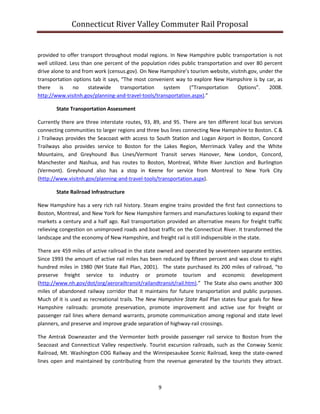 Connecticut River Valley Commuter Rail Proposal
9
provided to offer transport throughout modal regions. In New Hampshire public transportation is not
well utilized. Less than one percent of the population rides public transportation and over 80 percent
drive alone to and from work (census.gov). On New Hampshire’s tourism website, visitnh.gov, under the
transportation options tab it says, “The most convenient way to explore New Hampshire is by car, as
there is no statewide transportation system (“Transportation Options”. 2008.
http://www.visitnh.gov/planning-and-travel-tools/transportation.aspx).”
State Transportation Assessment
Currently there are three interstate routes, 93, 89, and 95. There are ten different local bus services
connecting communities to larger regions and three bus lines connecting New Hampshire to Boston. C &
J Trailways provides the Seacoast with access to South Station and Logan Airport in Boston, Concord
Trailways also provides service to Boston for the Lakes Region, Merrimack Valley and the White
Mountains, and Greyhound Bus Lines/Vermont Transit serves Hanover, New London, Concord,
Manchester and Nashua, and has routes to Boston, Montreal, White River Junction and Burlington
(Vermont). Greyhound also has a stop in Keene for service from Montreal to New York City
(http://www.visitnh.gov/planning-and-travel-tools/transportation.aspx).
State Railroad Infrastructure
New Hampshire has a very rich rail history. Steam engine trains provided the first fast connections to
Boston, Montreal, and New York for New Hampshire farmers and manufactures looking to expand their
markets a century and a half ago. Rail transportation provided an alternative means for freight traffic
relieving congestion on unimproved roads and boat traffic on the Connecticut River. It transformed the
landscape and the economy of New Hampshire, and freight rail is still indispensible in the state.
There are 459 miles of active railroad in the state owned and operated by seventeen separate entities.
Since 1993 the amount of active rail miles has been reduced by fifteen percent and was close to eight
hundred miles in 1980 (NH State Rail Plan, 2001). The state purchased its 200 miles of railroad, “to
preserve freight service to industry or promote tourism and economic development
(http://www.nh.gov/dot/org/aerorailtransit/railandtransit/rail.htm).” The State also owns another 300
miles of abandoned railway corridor that it maintains for future transportation and public purposes.
Much of it is used as recreational trails. The New Hampshire State Rail Plan states four goals for New
Hampshire railroads: promote preservation, promote improvement and active use for freight or
passenger rail lines where demand warrants, promote communication among regional and state level
planners, and preserve and improve grade separation of highway-rail crossings.
The Amtrak Downeaster and the Vermonter both provide passenger rail service to Boston from the
Seacoast and Connecticut Valley respectively. Tourist excursion railroads, such as the Conway Scenic
Railroad, Mt. Washington COG Railway and the Winnipesaukee Scenic Railroad, keep the state-owned
lines open and maintained by contributing from the revenue generated by the tourists they attract.
 