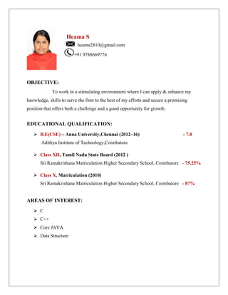 Heama S
heama2810@gmail.com
+91 9788669776
OBJECTIVE:
To work in a stimulating environment where I can apply & enhance my
knowledge, skills to serve the firm to the best of my efforts and secure a promising
position that offers both a challenge and a good opportunity for growth.
EDUCATIONAL QUALIFICATION:
 B.E(CSE) – Anna University,Chennai (2012–16) - 7.8
Adithya Institute of Technology,Coimbatore
 Class XII, Tamil Nadu State Board (2012 )
Sri Ramakrishana Matriculation Higher Secondary School, Coimbatore - 75.25%
 Class X, Matriculation (2010)
Sri Ramakrishana Matriculation Higher Secondary School, Coimbatore - 87%
AREAS OF INTEREST:
 C
 C++
 Core JAVA
 Data Structure
 