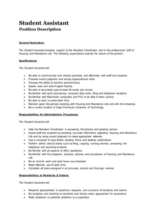 Student Assistant
Position Description
General Description:
The Student Assistant provides support to the Resident Coordinator and to the professional staff of
Housing and Residence Life. The following expectations specify the nature of the position.
Qualifications:
The Student Assistant will:
 Be able to communicate and interact positively and effectively with staff and students
 Possess sound judgment and strong organizational skills
 Possess the ability to function autonomously
 Speak, read and write English fluently
 Be able to accurately type at least 40 words per minute
 Be familiar with word processing, computer data entry, filing and telephone reception
 Be familiar with Macintosh computers and PCs or be able to learn quickly
 Be able to work on prescribed time
 Maintain good disciplinary standing with Housing and Residence Life and with the University
 Be a current student of Cape Peninsula University of Technology
Responsibilities for Administrative Procedures:
The Student Assistant will:
 Help the Resident Coordinator in answering the phones and greeting visitors
 Assist staff and students by providing accurate information regarding Housing and Residence
Life and by using sound judgment to make appropriate referrals
 Use a computer to type letters, develop forms and develop publications
 Perform varied clerical duties such as filing, copying, running errands, answering the
telephone and assisting students
 Be familiar with all aspects of office operations
 Be familiar with the programs, services, policies and procedures of Housing and Residence
Life
 Be on time for work and work hours as scheduled
 Make effective use of work time
 Complete all tasks assigned in an accurate, prompt and thorough manner
Responsibilities to Residents & Visitors:
The Student Assistant will:
 Respond appropriately to questions, requests, and concerns of residents and visitors
 Be receptive and sensitive to residents and visitors when approached for assistance
 Refer problems or potential problems to a supervisor
 